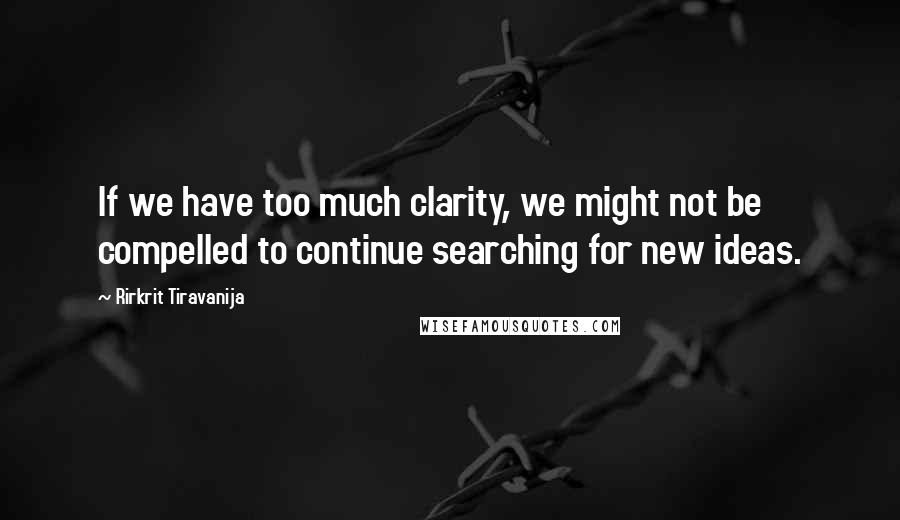 Rirkrit Tiravanija Quotes: If we have too much clarity, we might not be compelled to continue searching for new ideas.