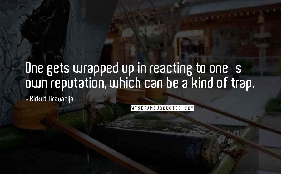 Rirkrit Tiravanija Quotes: One gets wrapped up in reacting to one's own reputation, which can be a kind of trap.