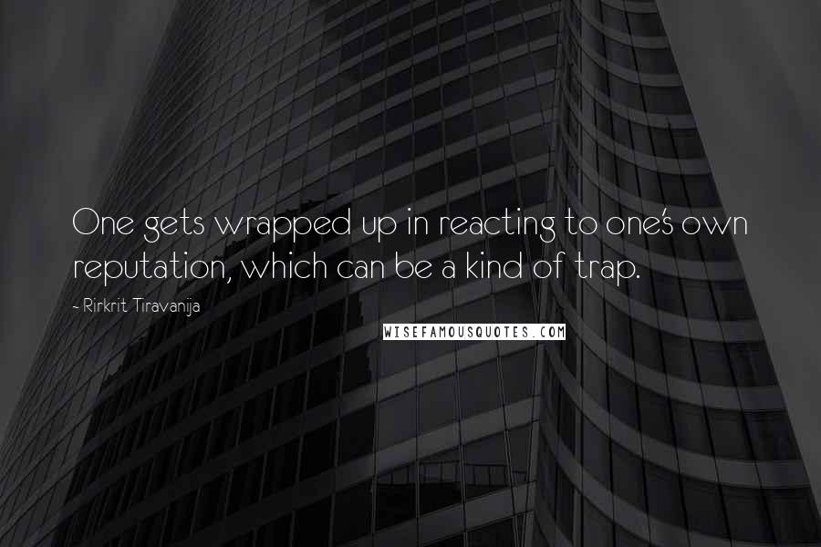 Rirkrit Tiravanija Quotes: One gets wrapped up in reacting to one's own reputation, which can be a kind of trap.