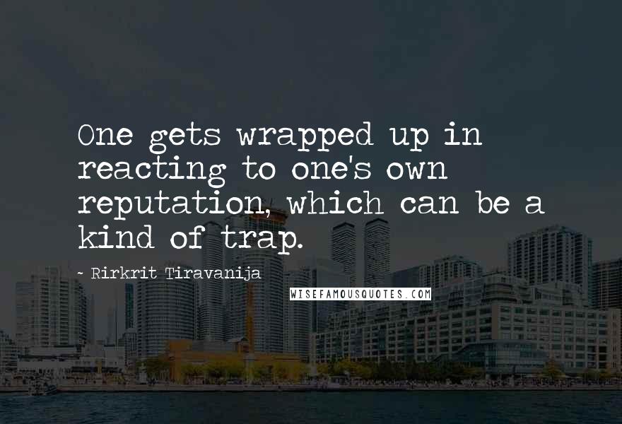 Rirkrit Tiravanija Quotes: One gets wrapped up in reacting to one's own reputation, which can be a kind of trap.