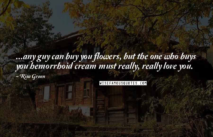 Risa Green Quotes: ...any guy can buy you flowers, but the one who buys you hemorrhoid cream must really, really love you.