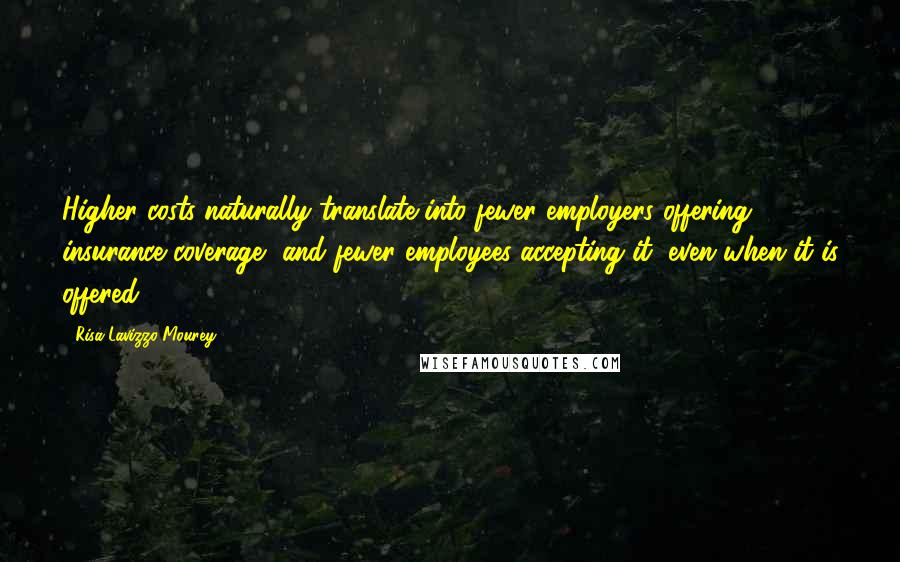 Risa Lavizzo-Mourey Quotes: Higher costs naturally translate into fewer employers offering insurance coverage, and fewer employees accepting it, even when it is offered.
