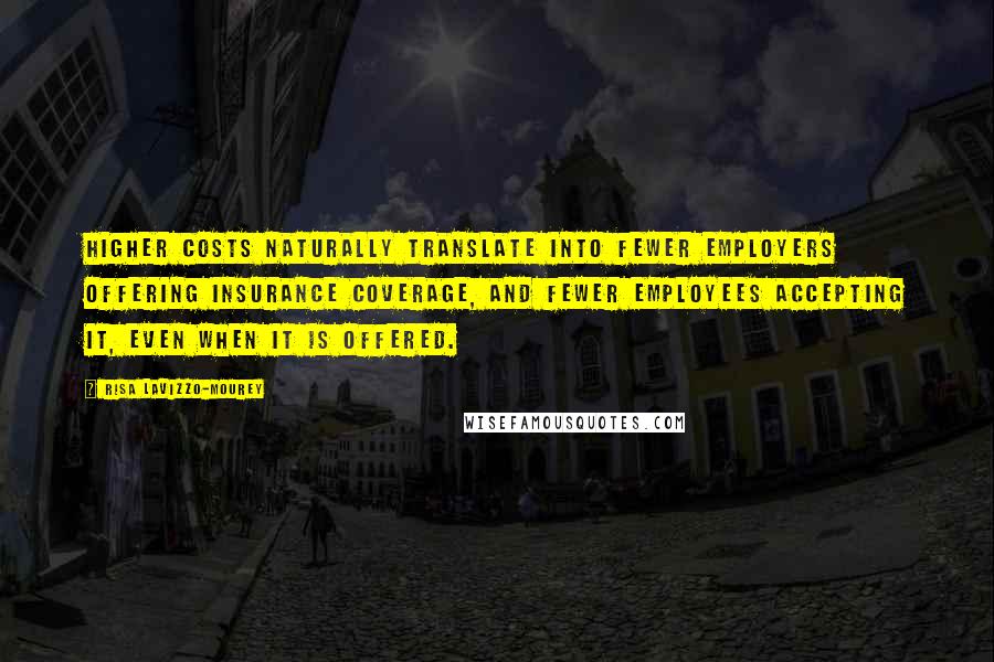 Risa Lavizzo-Mourey Quotes: Higher costs naturally translate into fewer employers offering insurance coverage, and fewer employees accepting it, even when it is offered.