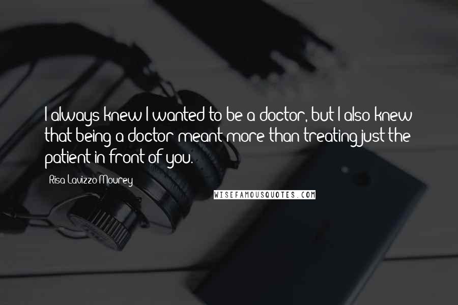 Risa Lavizzo-Mourey Quotes: I always knew I wanted to be a doctor, but I also knew that being a doctor meant more than treating just the patient in front of you.