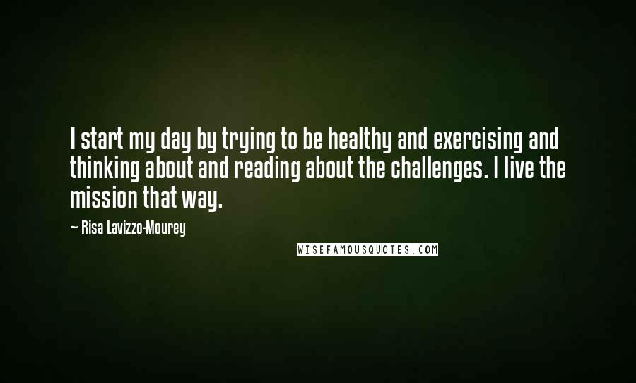 Risa Lavizzo-Mourey Quotes: I start my day by trying to be healthy and exercising and thinking about and reading about the challenges. I live the mission that way.