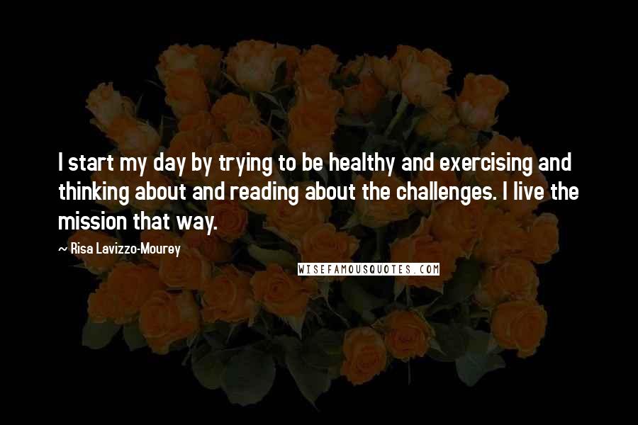 Risa Lavizzo-Mourey Quotes: I start my day by trying to be healthy and exercising and thinking about and reading about the challenges. I live the mission that way.