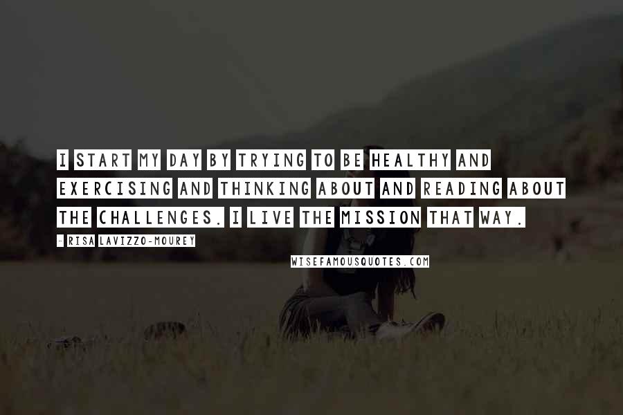 Risa Lavizzo-Mourey Quotes: I start my day by trying to be healthy and exercising and thinking about and reading about the challenges. I live the mission that way.