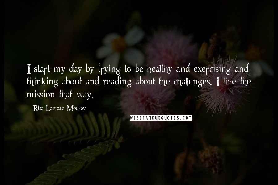 Risa Lavizzo-Mourey Quotes: I start my day by trying to be healthy and exercising and thinking about and reading about the challenges. I live the mission that way.