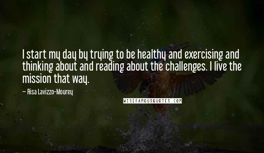 Risa Lavizzo-Mourey Quotes: I start my day by trying to be healthy and exercising and thinking about and reading about the challenges. I live the mission that way.