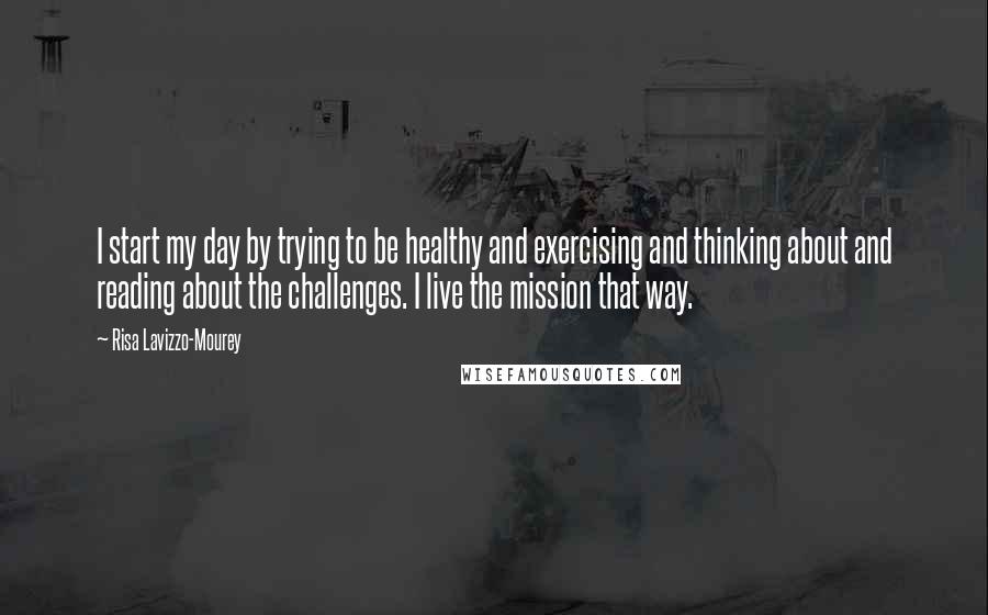 Risa Lavizzo-Mourey Quotes: I start my day by trying to be healthy and exercising and thinking about and reading about the challenges. I live the mission that way.