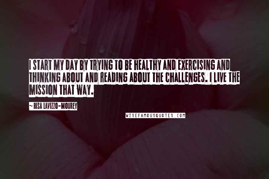 Risa Lavizzo-Mourey Quotes: I start my day by trying to be healthy and exercising and thinking about and reading about the challenges. I live the mission that way.