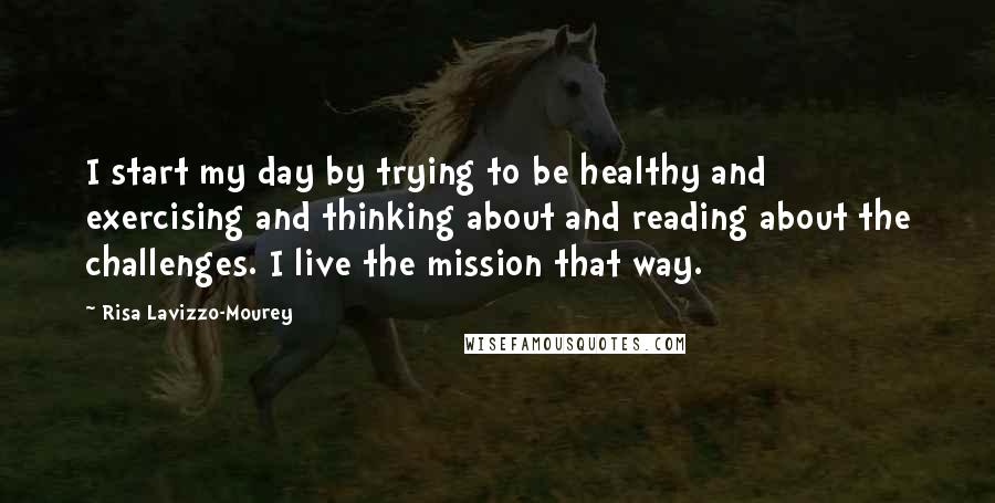 Risa Lavizzo-Mourey Quotes: I start my day by trying to be healthy and exercising and thinking about and reading about the challenges. I live the mission that way.