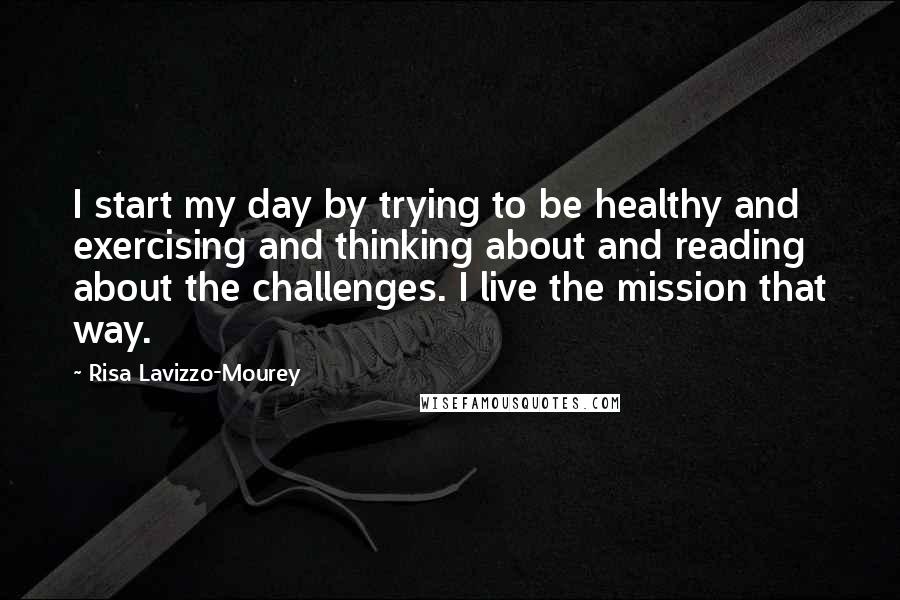 Risa Lavizzo-Mourey Quotes: I start my day by trying to be healthy and exercising and thinking about and reading about the challenges. I live the mission that way.