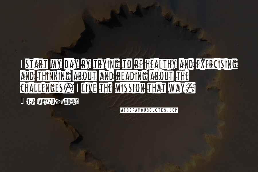 Risa Lavizzo-Mourey Quotes: I start my day by trying to be healthy and exercising and thinking about and reading about the challenges. I live the mission that way.