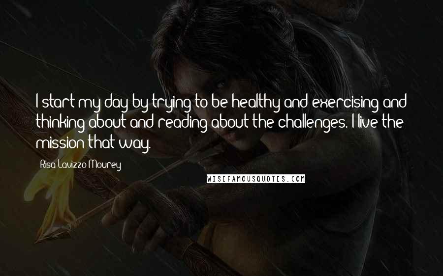 Risa Lavizzo-Mourey Quotes: I start my day by trying to be healthy and exercising and thinking about and reading about the challenges. I live the mission that way.