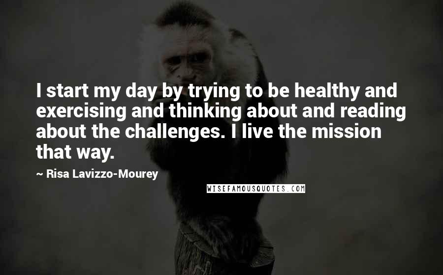 Risa Lavizzo-Mourey Quotes: I start my day by trying to be healthy and exercising and thinking about and reading about the challenges. I live the mission that way.