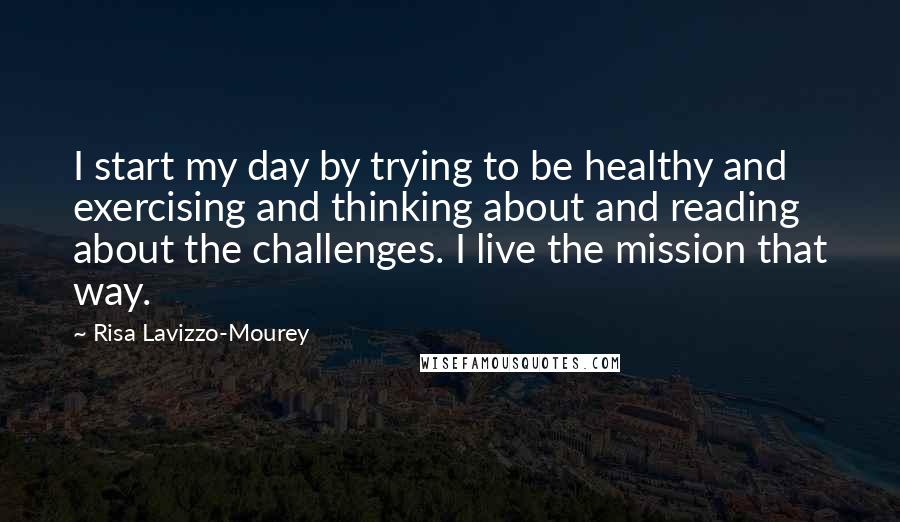 Risa Lavizzo-Mourey Quotes: I start my day by trying to be healthy and exercising and thinking about and reading about the challenges. I live the mission that way.