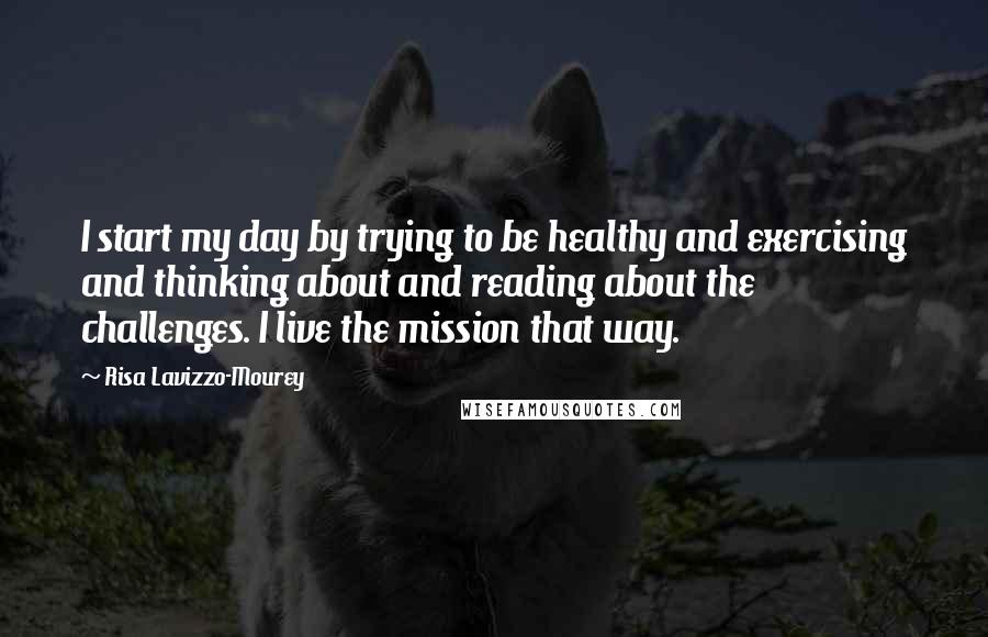 Risa Lavizzo-Mourey Quotes: I start my day by trying to be healthy and exercising and thinking about and reading about the challenges. I live the mission that way.