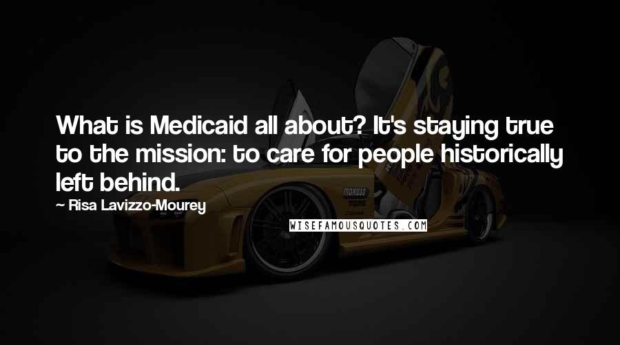 Risa Lavizzo-Mourey Quotes: What is Medicaid all about? It's staying true to the mission: to care for people historically left behind.