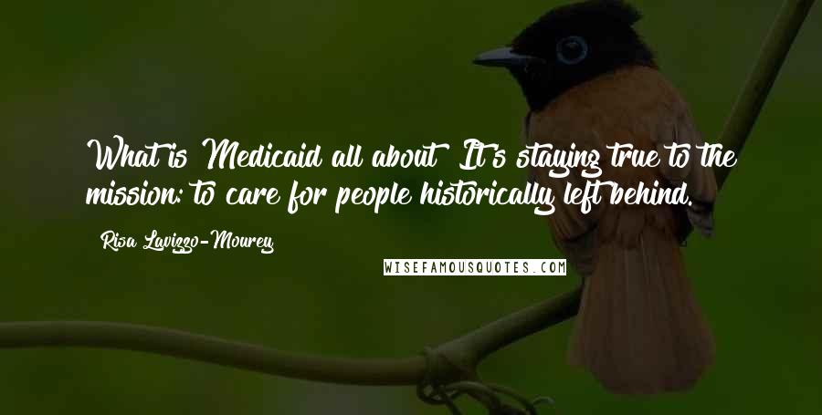 Risa Lavizzo-Mourey Quotes: What is Medicaid all about? It's staying true to the mission: to care for people historically left behind.