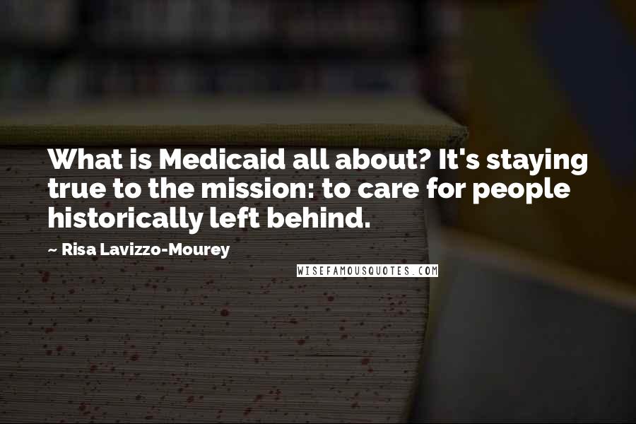 Risa Lavizzo-Mourey Quotes: What is Medicaid all about? It's staying true to the mission: to care for people historically left behind.