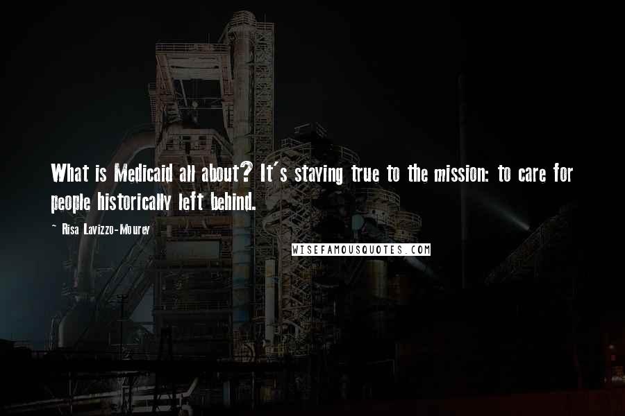 Risa Lavizzo-Mourey Quotes: What is Medicaid all about? It's staying true to the mission: to care for people historically left behind.