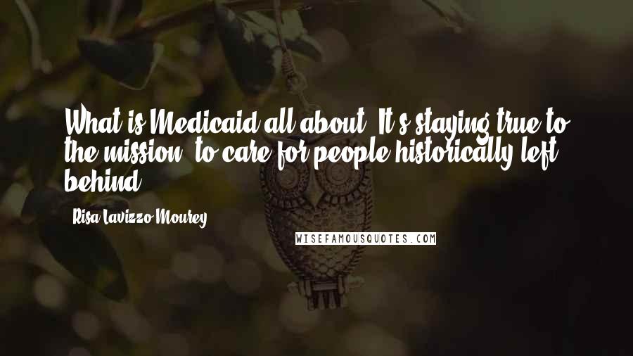 Risa Lavizzo-Mourey Quotes: What is Medicaid all about? It's staying true to the mission: to care for people historically left behind.