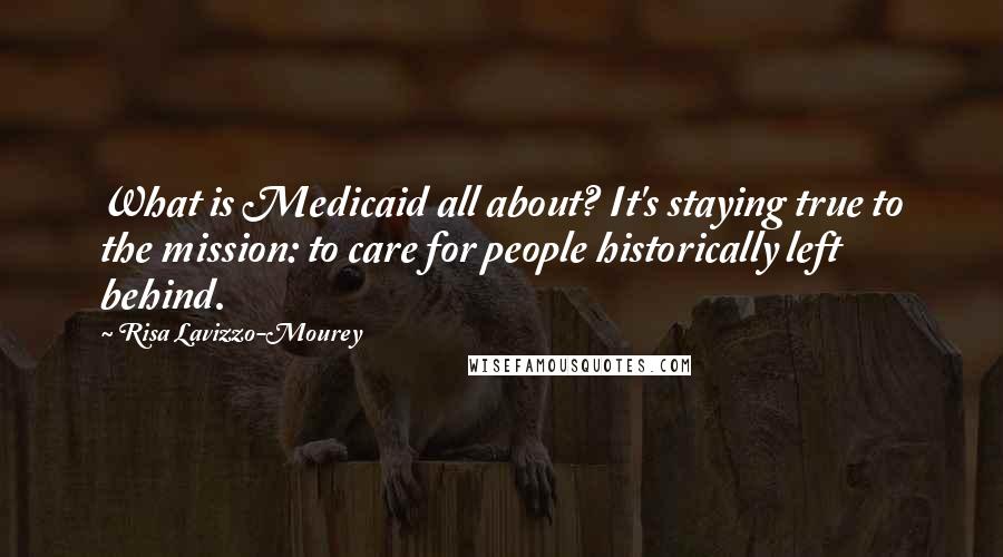 Risa Lavizzo-Mourey Quotes: What is Medicaid all about? It's staying true to the mission: to care for people historically left behind.