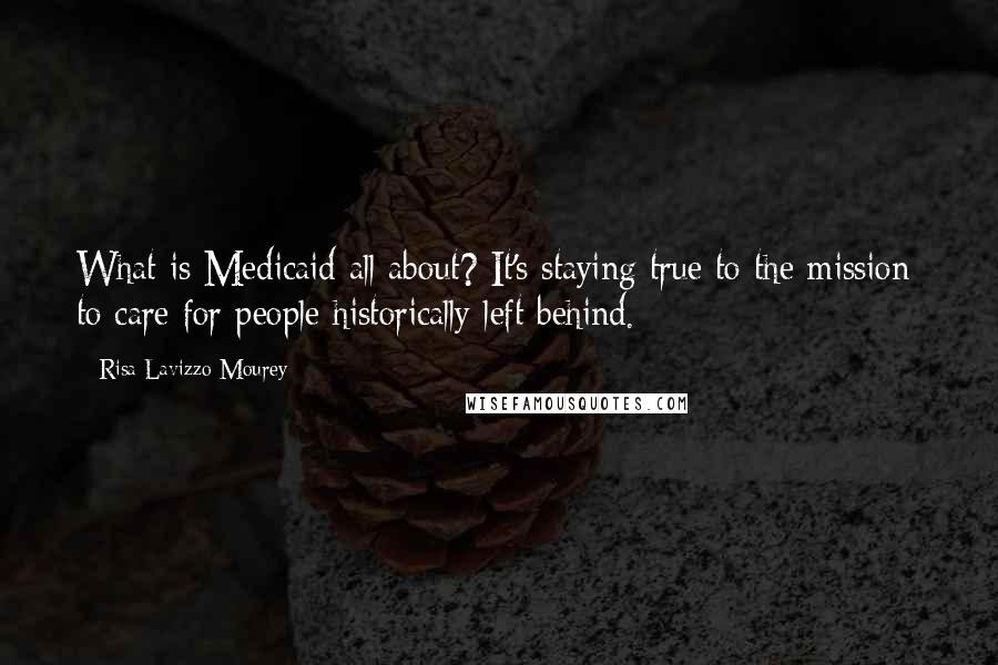 Risa Lavizzo-Mourey Quotes: What is Medicaid all about? It's staying true to the mission: to care for people historically left behind.