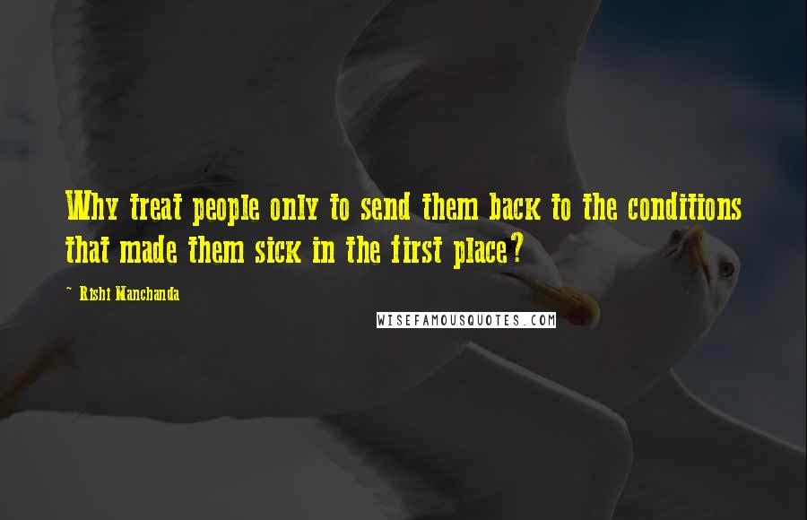 Rishi Manchanda Quotes: Why treat people only to send them back to the conditions that made them sick in the first place?