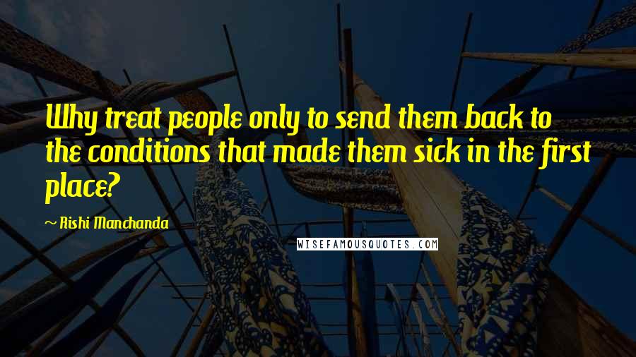 Rishi Manchanda Quotes: Why treat people only to send them back to the conditions that made them sick in the first place?