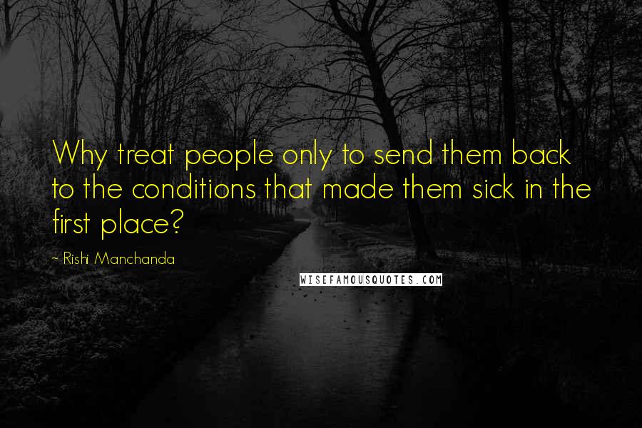 Rishi Manchanda Quotes: Why treat people only to send them back to the conditions that made them sick in the first place?
