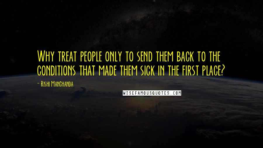 Rishi Manchanda Quotes: Why treat people only to send them back to the conditions that made them sick in the first place?