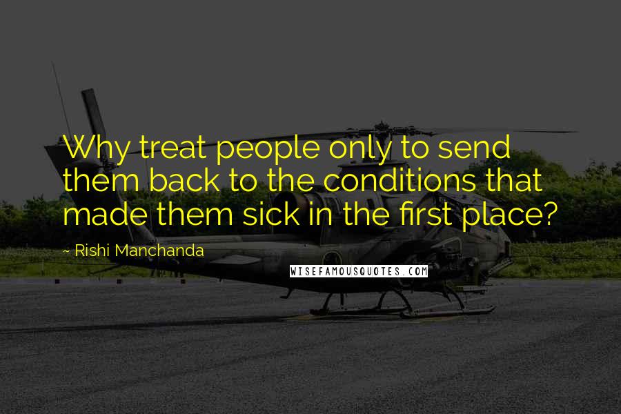Rishi Manchanda Quotes: Why treat people only to send them back to the conditions that made them sick in the first place?