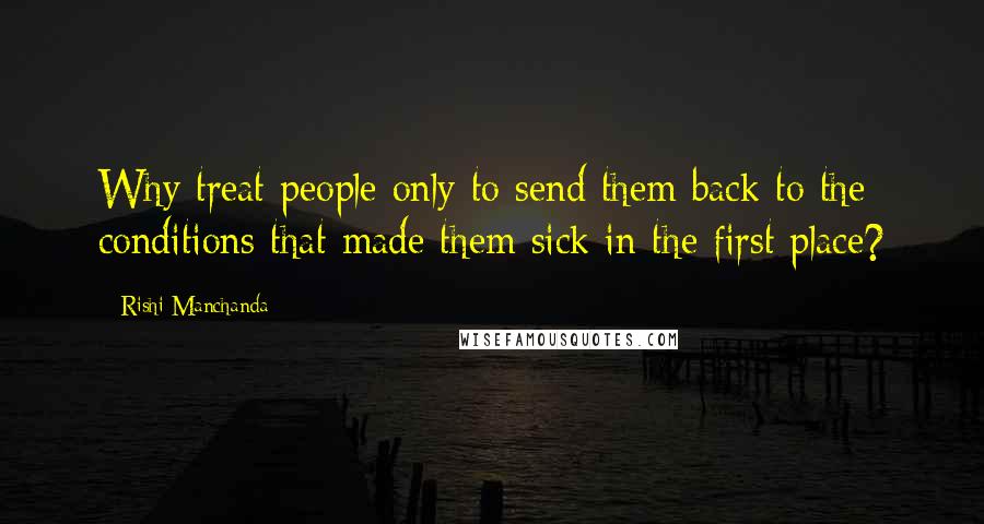 Rishi Manchanda Quotes: Why treat people only to send them back to the conditions that made them sick in the first place?