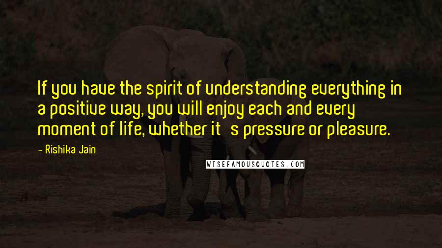 Rishika Jain Quotes: If you have the spirit of understanding everything in a positive way, you will enjoy each and every moment of life, whether it's pressure or pleasure.