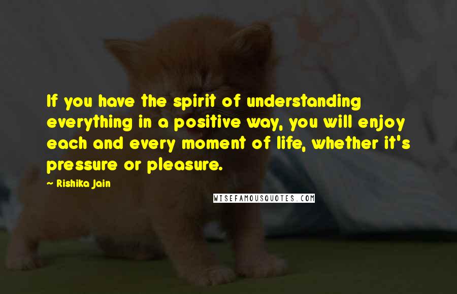Rishika Jain Quotes: If you have the spirit of understanding everything in a positive way, you will enjoy each and every moment of life, whether it's pressure or pleasure.