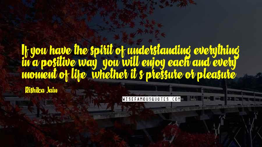 Rishika Jain Quotes: If you have the spirit of understanding everything in a positive way, you will enjoy each and every moment of life, whether it's pressure or pleasure.
