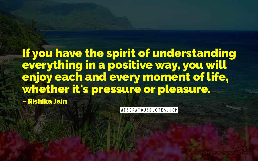 Rishika Jain Quotes: If you have the spirit of understanding everything in a positive way, you will enjoy each and every moment of life, whether it's pressure or pleasure.