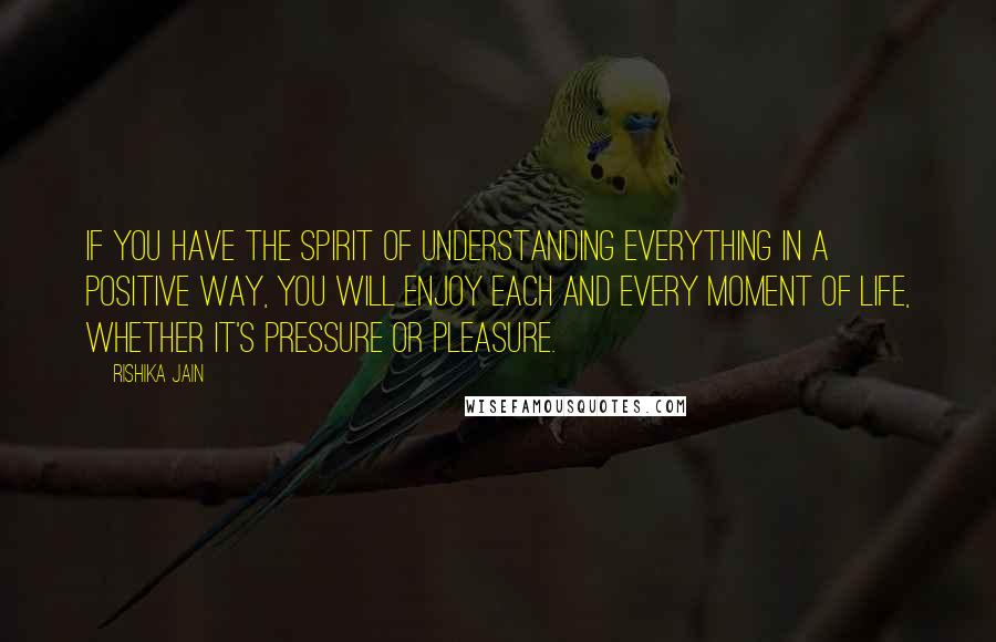 Rishika Jain Quotes: If you have the spirit of understanding everything in a positive way, you will enjoy each and every moment of life, whether it's pressure or pleasure.