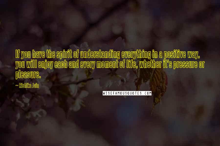 Rishika Jain Quotes: If you have the spirit of understanding everything in a positive way, you will enjoy each and every moment of life, whether it's pressure or pleasure.