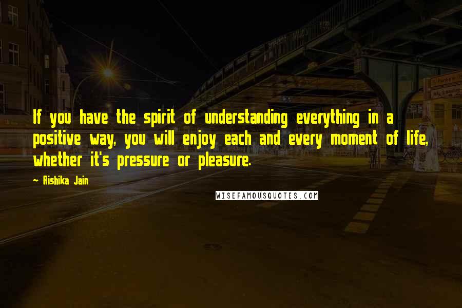 Rishika Jain Quotes: If you have the spirit of understanding everything in a positive way, you will enjoy each and every moment of life, whether it's pressure or pleasure.