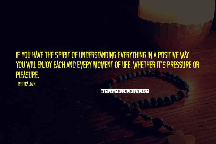 Rishika Jain Quotes: If you have the spirit of understanding everything in a positive way, you will enjoy each and every moment of life, whether it's pressure or pleasure.