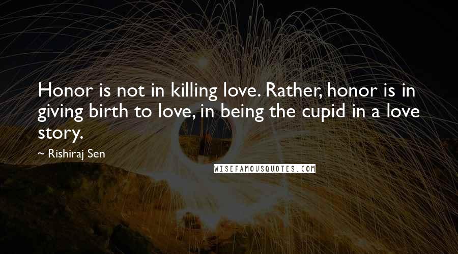 Rishiraj Sen Quotes: Honor is not in killing love. Rather, honor is in giving birth to love, in being the cupid in a love story.