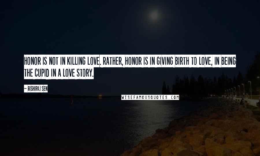 Rishiraj Sen Quotes: Honor is not in killing love. Rather, honor is in giving birth to love, in being the cupid in a love story.