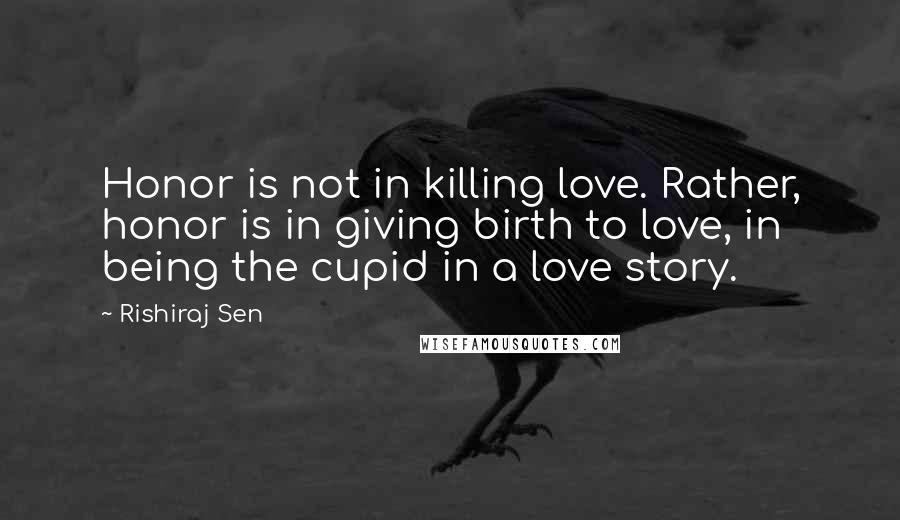 Rishiraj Sen Quotes: Honor is not in killing love. Rather, honor is in giving birth to love, in being the cupid in a love story.