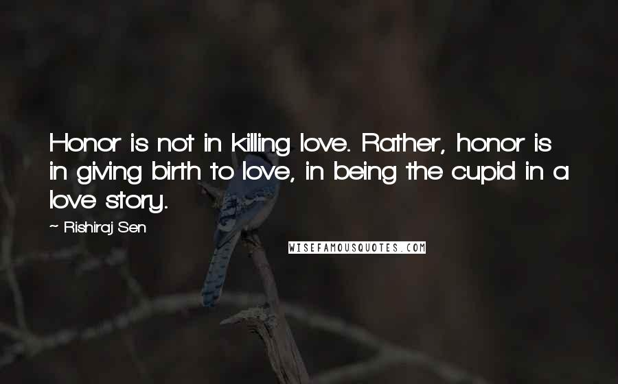 Rishiraj Sen Quotes: Honor is not in killing love. Rather, honor is in giving birth to love, in being the cupid in a love story.