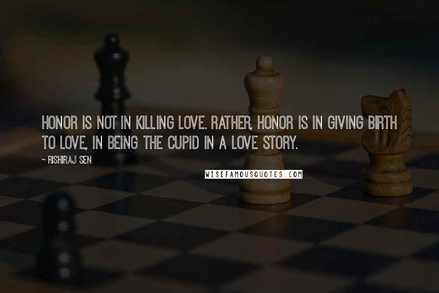 Rishiraj Sen Quotes: Honor is not in killing love. Rather, honor is in giving birth to love, in being the cupid in a love story.