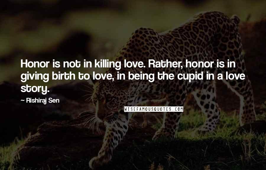Rishiraj Sen Quotes: Honor is not in killing love. Rather, honor is in giving birth to love, in being the cupid in a love story.