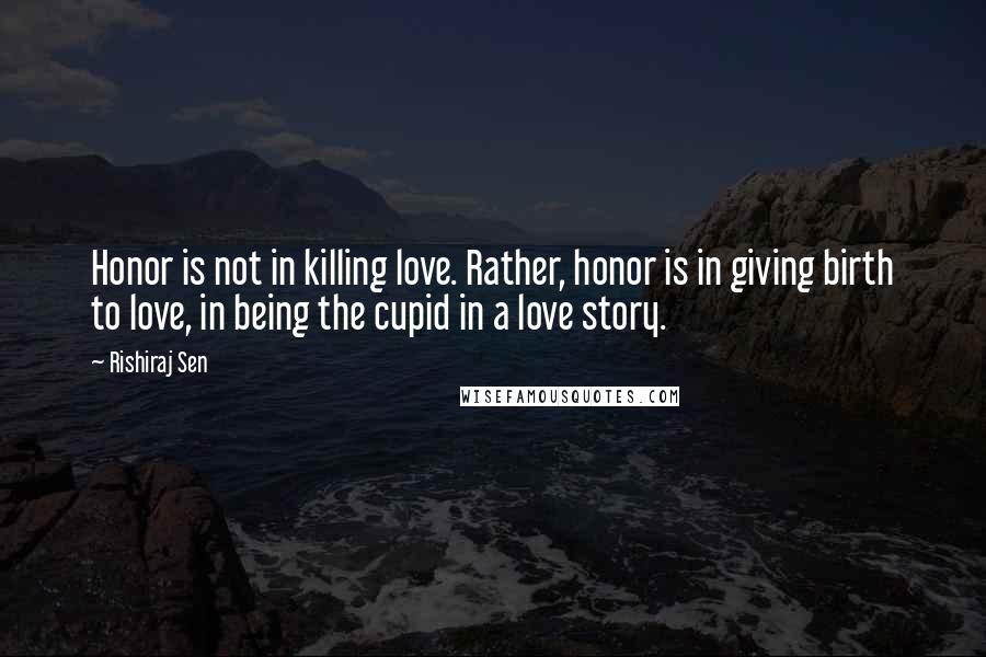 Rishiraj Sen Quotes: Honor is not in killing love. Rather, honor is in giving birth to love, in being the cupid in a love story.